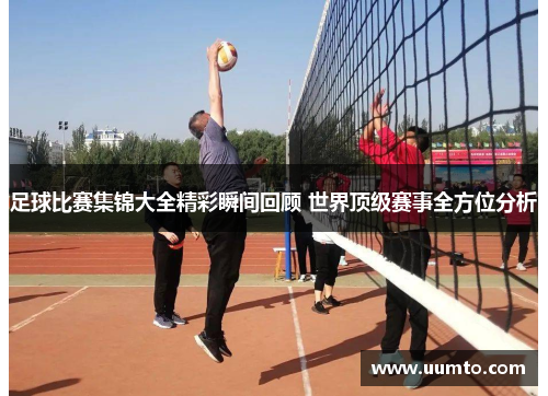 足球比赛集锦大全精彩瞬间回顾 世界顶级赛事全方位分析