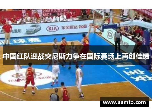 中国红队迎战突尼斯力争在国际赛场上再创佳绩