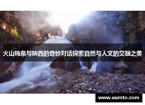火山鸣泉与陕西的奇妙对话探索自然与人文的交融之美