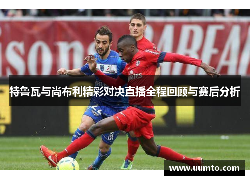 特鲁瓦与尚布利精彩对决直播全程回顾与赛后分析