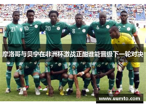 摩洛哥与贝宁在非洲杯激战正酣谁能晋级下一轮对决