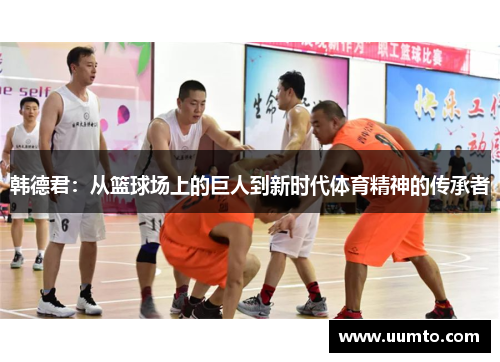 韩德君：从篮球场上的巨人到新时代体育精神的传承者