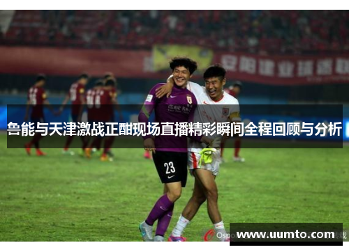 鲁能与天津激战正酣现场直播精彩瞬间全程回顾与分析