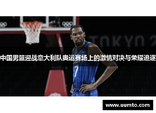 中国男篮迎战意大利队奥运赛场上的激情对决与荣耀追逐