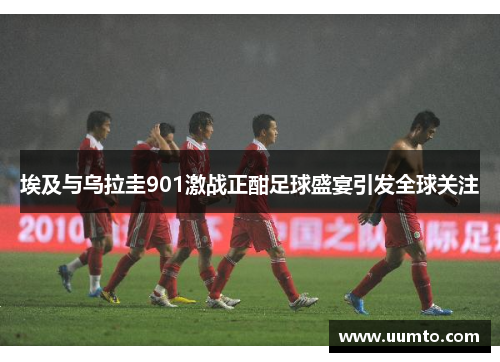 埃及与乌拉圭901激战正酣足球盛宴引发全球关注