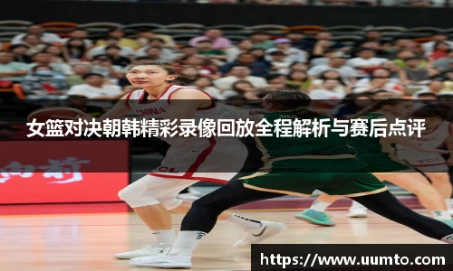 女篮对决朝韩精彩录像回放全程解析与赛后点评